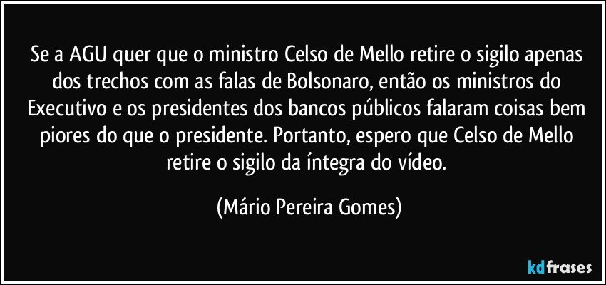 Se a AGU quer que o ministro Celso de Mello retire o sigilo apenas dos trechos com as falas de Bolsonaro, então os ministros do Executivo e os presidentes dos bancos públicos falaram coisas bem piores do que o presidente. Portanto, espero que Celso de Mello retire o sigilo da íntegra do vídeo. (Mário Pereira Gomes)