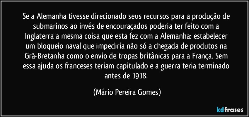 Se a Alemanha tivesse direcionado seus recursos para a produção de submarinos ao invés de encouraçados poderia ter feito com a Inglaterra a mesma coisa que esta fez com a Alemanha: estabelecer um bloqueio naval que impediria não só a chegada de produtos na Grã-Bretanha como o envio de tropas britânicas para a França. Sem essa ajuda os franceses teriam capitulado e a guerra teria terminado antes de 1918. (Mário Pereira Gomes)