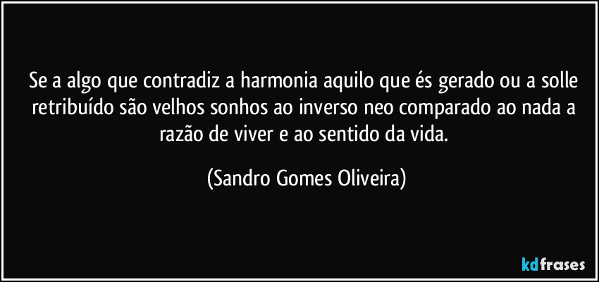 Se a algo que contradiz a harmonia aquilo que és gerado ou a solle retribuído são velhos sonhos ao inverso neo comparado ao nada a razão de viver e ao sentido da vida. (Sandro Gomes Oliveira)