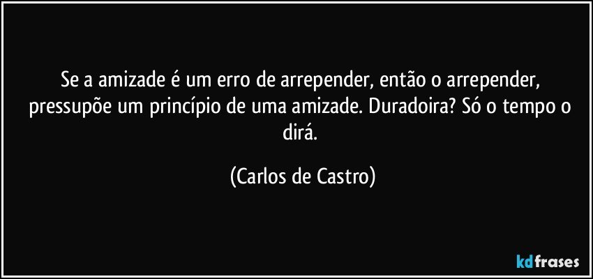 Se a amizade é um erro de arrepender, então o arrepender, pressupõe um princípio de uma amizade. Duradoira? Só o tempo o dirá. (Carlos de Castro)