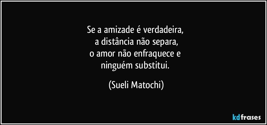 Se a amizade é verdadeira, 
a distância não separa,
o amor não enfraquece e 
ninguém substitui. (Sueli Matochi)