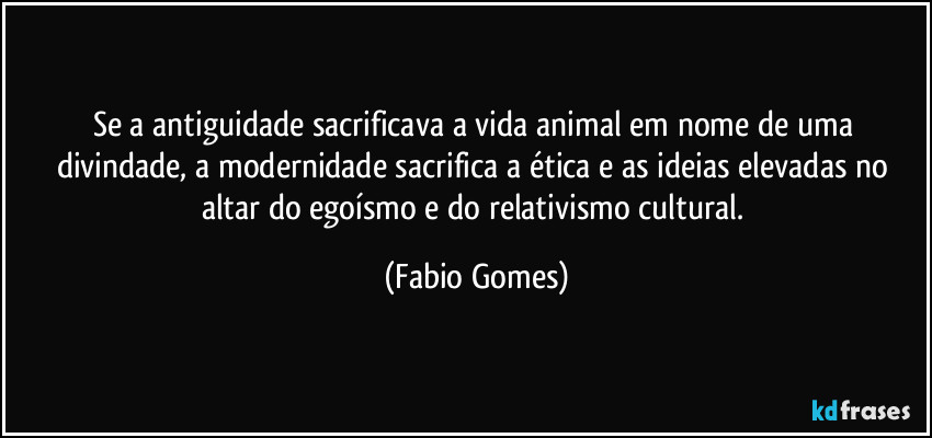 Se a antiguidade sacrificava a vida animal em nome de uma divindade, a modernidade sacrifica a ética e as ideias elevadas no altar do egoísmo e do relativismo cultural. (Fabio Gomes)