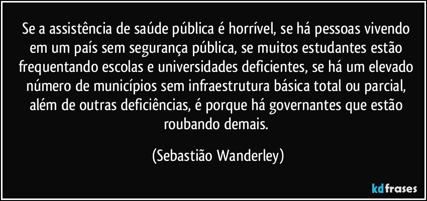 Se a assistência de saúde pública é horrível, se há pessoas vivendo em um país sem segurança pública, se muitos estudantes estão frequentando escolas e universidades deficientes, se há um elevado número de municípios sem infraestrutura básica total ou parcial, além de outras deficiências, é porque há governantes que estão roubando demais. (Sebastião Wanderley)