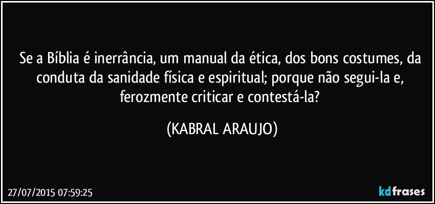 Se a Bíblia é inerrância, um manual da ética, dos bons costumes, da conduta da sanidade física e espiritual; porque não segui-la e, ferozmente criticar e contestá-la? (KABRAL ARAUJO)