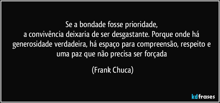 Se a bondade fosse prioridade, 
a convivência deixaria de ser desgastante. Porque onde há generosidade verdadeira, há espaço para compreensão, respeito e uma paz que não precisa ser forçada (Frank Chuca)