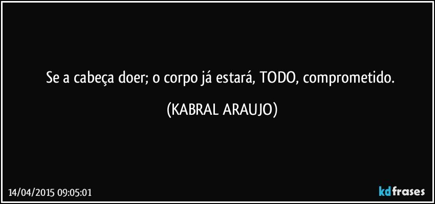 Se a cabeça doer; o corpo já estará, TODO, comprometido. (KABRAL ARAUJO)