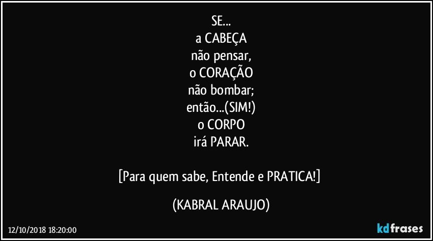 SE...
a CABEÇA
não pensar,
o CORAÇÃO
não bombar;
então...(SIM!)
o CORPO
irá PARAR.

[Para quem sabe, Entende e PRATICA!] (KABRAL ARAUJO)