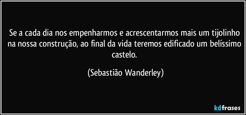 Se a cada dia nos empenharmos e acrescentarmos mais um tijolinho na nossa construção, ao final da vida teremos edificado um belíssimo castelo. (Sebastião Wanderley)