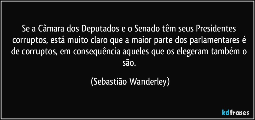 Se a Câmara dos Deputados e o Senado têm seus Presidentes corruptos, está muito claro que a maior parte dos parlamentares é de corruptos, em consequência aqueles que os elegeram também o são. (Sebastião Wanderley)