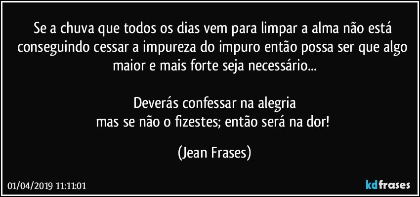 Se a chuva que todos os dias vem para limpar a alma não está conseguindo cessar a impureza do impuro então possa ser que algo maior e mais forte seja necessário...

Deverás confessar na alegria
mas se não o fizestes; então será na dor! (Jean Frases)