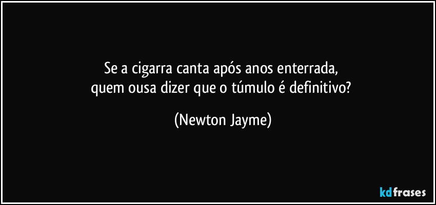 Se a cigarra canta após anos enterrada, 
quem ousa dizer que o túmulo é definitivo? (Newton Jayme)