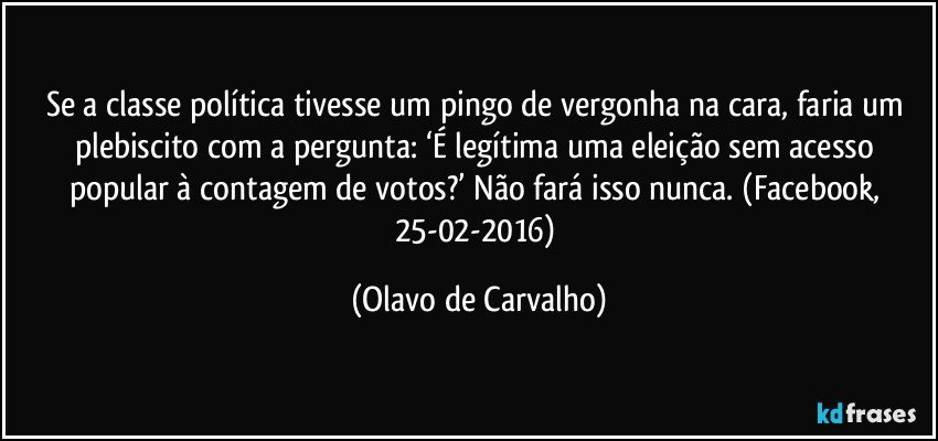 Se a classe política tivesse um pingo de vergonha na cara, faria um plebiscito com a pergunta: ‘É legítima uma eleição sem acesso popular à contagem de votos?’ Não fará isso nunca. (Facebook, 25-02-2016) (Olavo de Carvalho)