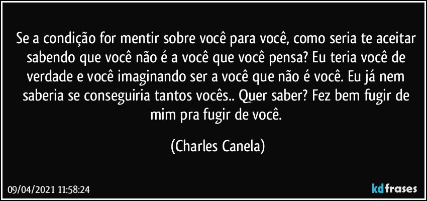 Se a condição for mentir sobre você para você, como seria te aceitar sabendo que você não é a você que você pensa? Eu teria você de verdade e você imaginando ser a você que não é você. Eu já nem saberia se conseguiria tantos vocês.. Quer saber? Fez bem fugir de mim pra fugir de você. (Charles Canela)