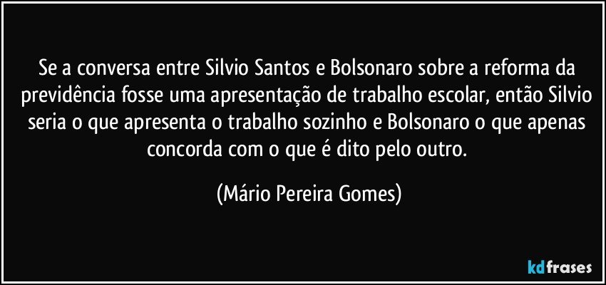 Se a conversa entre Silvio Santos e Bolsonaro sobre a reforma da previdência fosse uma apresentação de trabalho escolar, então Silvio seria o que apresenta o trabalho sozinho e Bolsonaro o que apenas concorda com o que é dito pelo outro. (Mário Pereira Gomes)