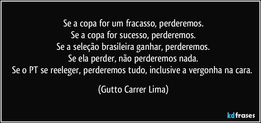 Se a copa for um fracasso, perderemos.
Se a copa for sucesso, perderemos.
Se a seleção brasileira ganhar, perderemos.
Se ela perder, não perderemos nada.
Se o PT se reeleger, perderemos tudo, inclusive a vergonha na cara. (Gutto Carrer Lima)