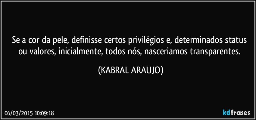 Se a cor da pele, definisse certos privilégios e, determinados status ou valores, inicialmente, todos nós, nasceriamos transparentes. (KABRAL ARAUJO)