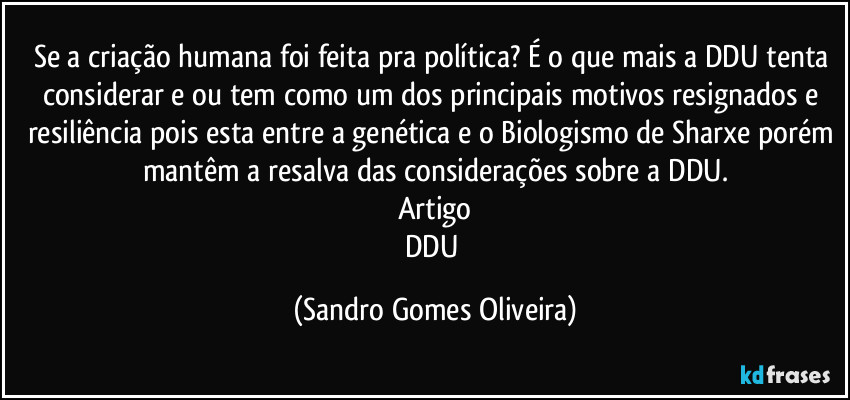 Se a criação humana foi feita pra política? É o que mais a DDU tenta considerar e ou tem como um dos principais motivos resignados e resiliência pois esta entre a genética e o Biologismo de Sharxe porém mantêm a resalva das considerações sobre a DDU.
Artigo
DDU (Sandro Gomes Oliveira)