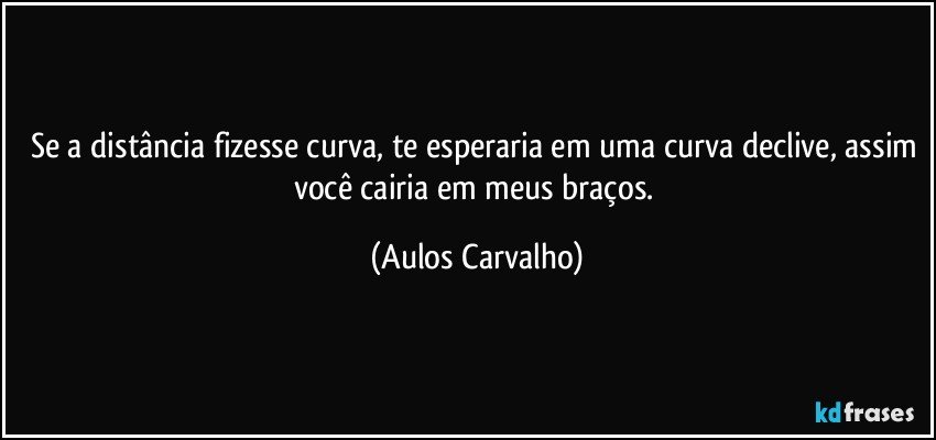 Se a distância fizesse curva, te esperaria em uma curva declive, assim você cairia em meus braços. (Aulos Carvalho)