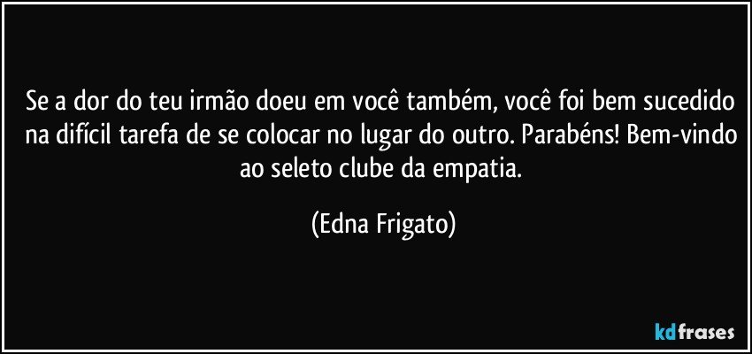 Se a dor do teu irmão doeu em você também, você foi bem sucedido na difícil tarefa de se colocar no lugar do outro. Parabéns! Bem-vindo ao seleto clube da empatia. (Edna Frigato)