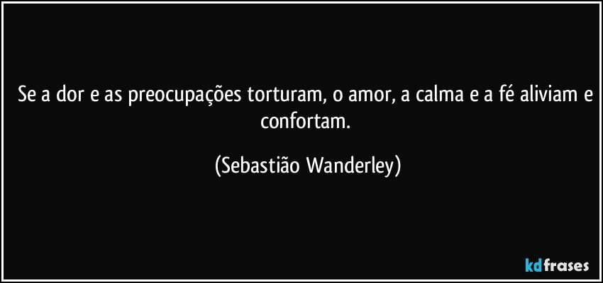 Se a dor e as preocupações torturam, o amor, a calma e a fé aliviam e confortam. (Sebastião Wanderley)