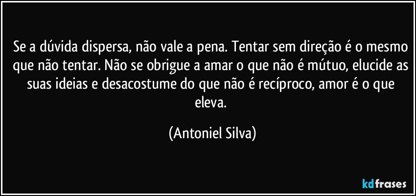 Se a dúvida dispersa, não vale a pena. Tentar sem direção é o mesmo que não tentar. Não se obrigue a amar o que não é mútuo, elucide as suas ideias e desacostume do que não é recíproco, amor é o que eleva. (Antoniel Silva)