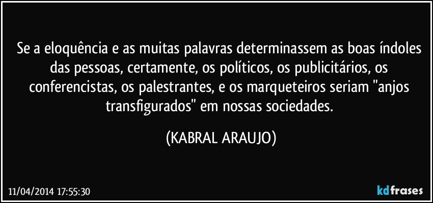 Se a eloquência e as muitas palavras determinassem as boas índoles das pessoas, certamente, os políticos, os publicitários, os conferencistas, os palestrantes, e os marqueteiros seriam "anjos transfigurados" em nossas sociedades. (KABRAL ARAUJO)