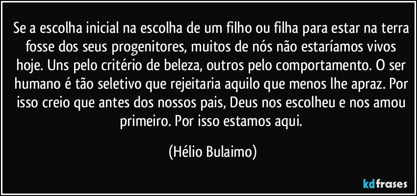 Se a escolha inicial na escolha de um filho ou filha para estar na terra fosse dos seus progenitores, muitos de nós não estaríamos vivos hoje. Uns pelo critério de beleza, outros pelo comportamento. O ser humano é tão seletivo que rejeitaria aquilo que menos lhe apraz. Por isso creio que antes dos nossos pais, Deus nos escolheu e nos amou primeiro. Por isso estamos aqui. (Hélio Bulaimo)