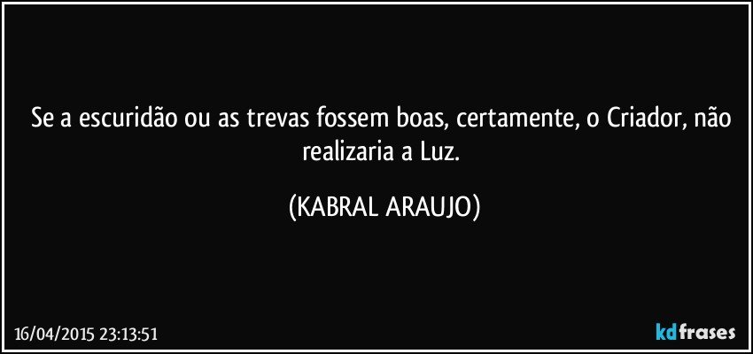 Se a escuridão ou as trevas fossem boas, certamente, o Criador, não realizaria a Luz. (KABRAL ARAUJO)