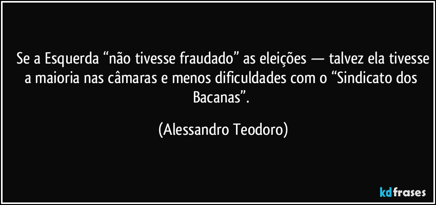 ⁠Se a Esquerda “não tivesse fraudado” as eleições — talvez ela tivesse a maioria nas câmaras e menos dificuldades com o “Sindicato dos Bacanas”. (Alessandro Teodoro)