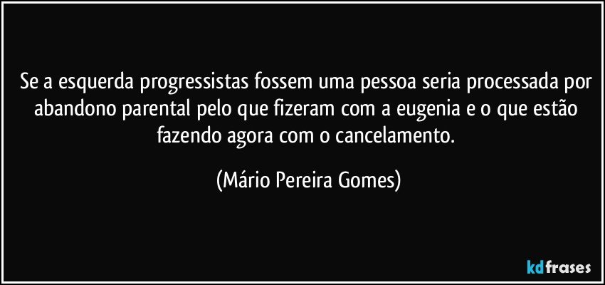 Se a esquerda/progressistas fossem uma pessoa seria processada por abandono parental pelo que fizeram com a eugenia e o que estão fazendo agora com o cancelamento. (Mário Pereira Gomes)