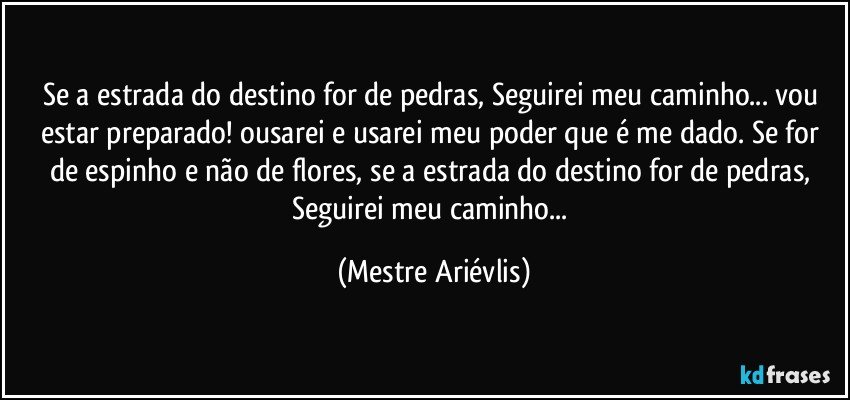 Se a estrada do destino for de pedras, Seguirei meu caminho... vou estar preparado! ousarei e usarei meu poder que é me dado. Se for de espinho e não de flores,  se a estrada do destino for de pedras, Seguirei meu caminho... (Mestre Ariévlis)