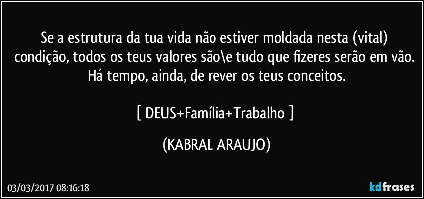 Se a estrutura da tua vida não estiver moldada nesta (vital) condição, todos os teus valores são\e tudo que fizeres serão em vão. Há tempo, ainda, de rever os teus conceitos.

[ DEUS+Família+Trabalho ] (KABRAL ARAUJO)