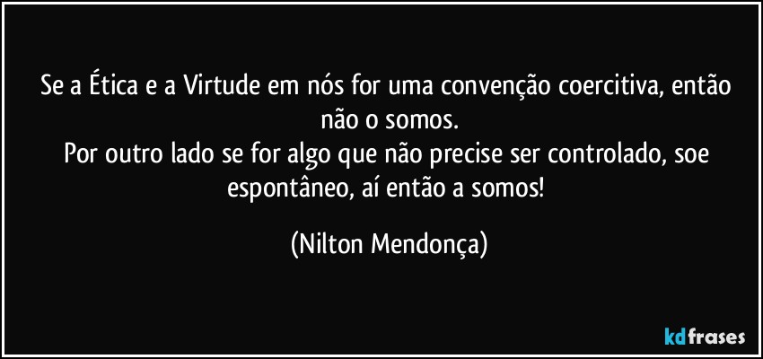 Se a Ética e a Virtude em nós for uma convenção coercitiva, então não o somos.
Por outro lado se for algo que não precise ser controlado, soe espontâneo, aí então a somos! (Nilton Mendonça)