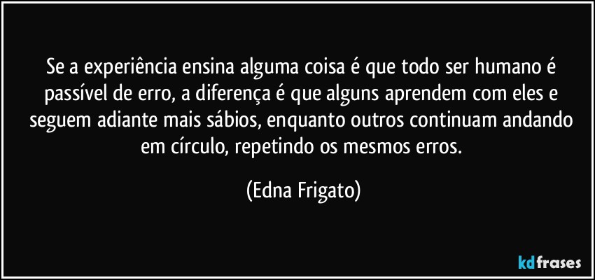 Se a experiência ensina alguma coisa é que todo ser humano é passível de erro, a diferença  é que alguns aprendem com eles e seguem adiante mais sábios, enquanto outros continuam andando em círculo, repetindo os mesmos erros. (Edna Frigato)