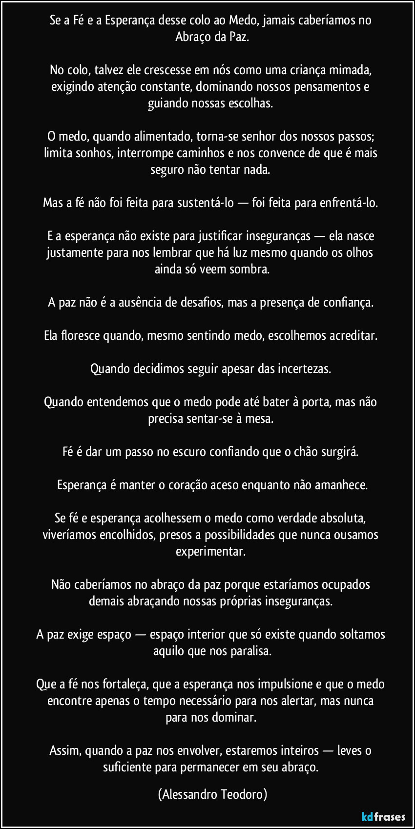 Se a Fé e a Esperança desse colo ao Medo, jamais caberíamos no Abraço da Paz.

No colo, talvez ele crescesse em nós como uma criança mimada, exigindo atenção constante, dominando nossos pensamentos e guiando nossas escolhas. 

O medo, quando alimentado, torna-se senhor dos nossos passos; limita sonhos, interrompe caminhos e nos convence de que é mais seguro não tentar nada. 

Mas a fé não foi feita para sustentá-lo — foi feita para enfrentá-lo. 

E a esperança não existe para justificar inseguranças — ela nasce justamente para nos lembrar que há luz mesmo quando os olhos ainda só veem sombra.

A paz não é a ausência de desafios, mas a presença de confiança. 

Ela floresce quando, mesmo sentindo medo, escolhemos acreditar. 

Quando decidimos seguir apesar das incertezas. 

Quando entendemos que o medo pode até bater à porta, mas não precisa sentar-se à mesa. 

Fé é dar um passo no escuro confiando que o chão surgirá. 

Esperança é manter o coração aceso enquanto não amanhece.

Se fé e esperança acolhessem o medo como verdade absoluta, viveríamos encolhidos, presos a possibilidades que nunca ousamos experimentar. 

Não caberíamos no abraço da paz porque estaríamos ocupados demais abraçando nossas próprias inseguranças. 

A paz exige espaço — espaço interior que só existe quando soltamos aquilo que nos paralisa.

Que a fé nos fortaleça, que a esperança nos impulsione e que o medo encontre apenas o tempo necessário para nos alertar, mas nunca para nos dominar. 

Assim, quando a paz nos envolver, estaremos inteiros — leves o suficiente para permanecer em seu abraço. (Alessandro Teodoro)