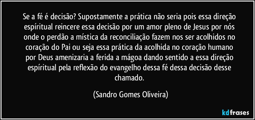 Se a fé é decisão? Supostamente a prática não seria pois essa direção espíritual reincere essa decisão por um amor pleno de Jesus por nós onde o perdão a mística da reconciliação fazem nos ser acolhidos no coração do Pai ou seja essa prática da acolhida no coração humano por Deus amenizaria a ferida a mágoa dando sentido a essa direção espíritual pela reflexão do evangelho dessa fé dessa decisão desse chamado. (Sandro Gomes Oliveira)