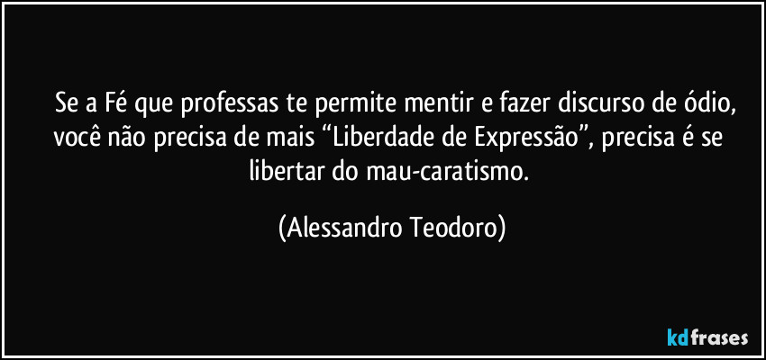 ⁠⁠Se a Fé que professas te permite mentir e fazer discurso de ódio, você não precisa de mais “Liberdade de Expressão”, precisa é se libertar do mau-caratismo. (Alessandro Teodoro)