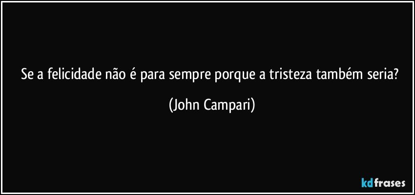 Se a felicidade não é para sempre porque a tristeza também  seria? (John Campari)