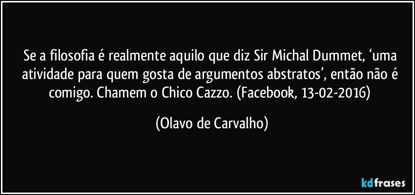 Se a filosofia é realmente aquilo que diz Sir Michal Dummet, ‘uma atividade para quem gosta de argumentos abstratos’, então não é comigo. Chamem o Chico Cazzo. (Facebook, 13-02-2016) (Olavo de Carvalho)