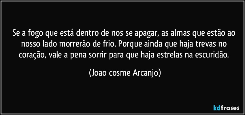 Se a fogo que está dentro de nos se apagar, as almas que estão ao nosso lado morrerão de frio. Porque ainda que haja trevas no coração, vale a pena sorrir para que haja estrelas na escuridão. (Joao cosme Arcanjo)