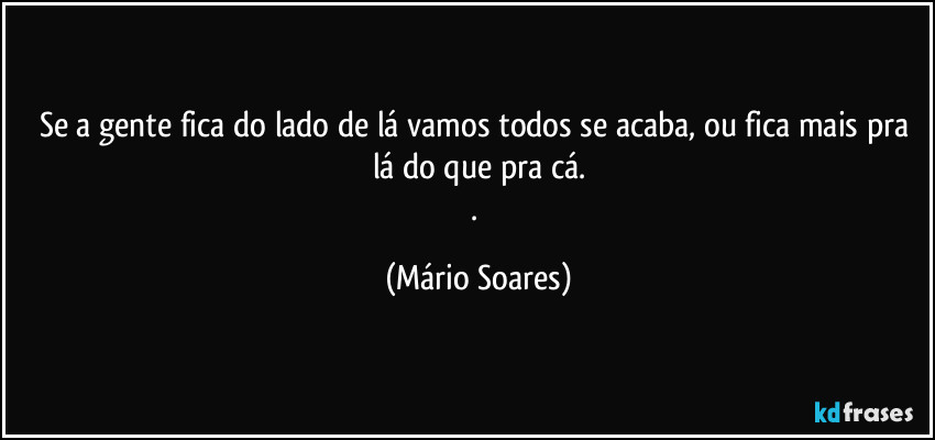Se a gente fica do lado de lá vamos todos se acaba, ou fica mais pra lá do que pra cá.
. (Mário Soares)