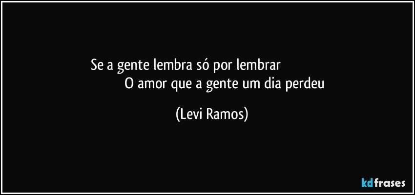 se a gente lembra só por lembrar                                                                                       O amor que a gente  um dia perdeu (Levi Ramos)