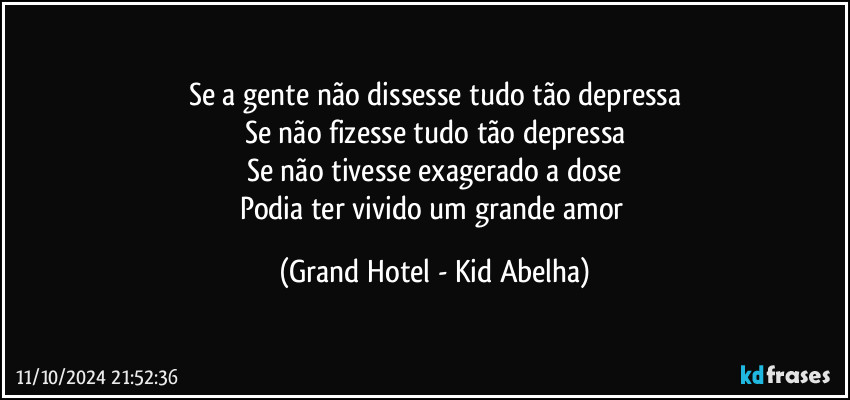 Se a gente não dissesse tudo tão depressa
Se não fizesse tudo tão depressa
Se não tivesse exagerado a dose
Podia ter vivido um grande amor (Grand Hotel - Kid Abelha)