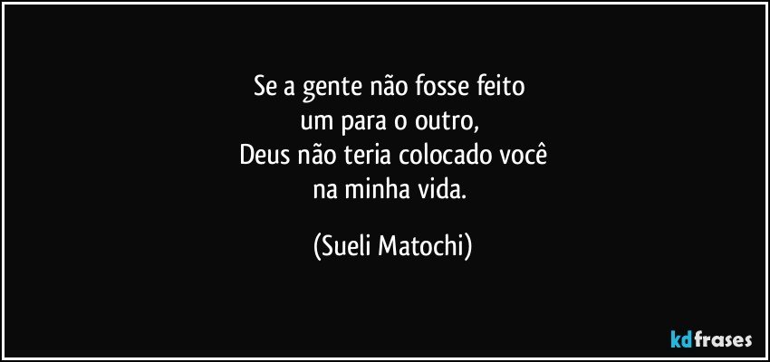 Se a gente não fosse feito 
um para o outro, 
Deus não teria colocado você
na minha vida. (Sueli Matochi)