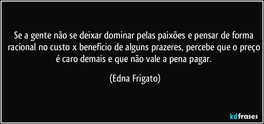 Se a gente não se deixar dominar pelas paixões e pensar de forma racional no custo x benefício de alguns prazeres, percebe que o preço é caro demais e que não vale a pena pagar. (Edna Frigato)