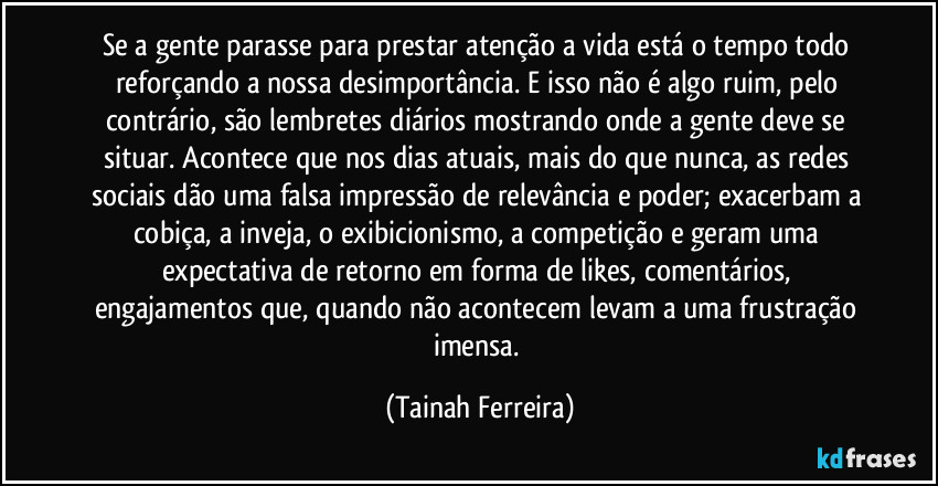 Se a gente parasse para prestar atenção a vida está o tempo todo reforçando a nossa desimportância. E isso não é algo ruim, pelo contrário, são lembretes diários mostrando onde a gente deve se situar. Acontece que nos dias atuais, mais do que nunca, as redes sociais dão uma falsa impressão de relevância e poder; exacerbam a cobiça, a inveja, o exibicionismo, a competição e geram uma expectativa de retorno em forma de likes, comentários, engajamentos que, quando não acontecem levam a uma frustração imensa. (Tainah Ferreira)