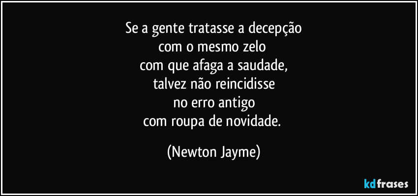 Se a gente tratasse a decepção
com o mesmo zelo 
com que afaga a saudade,
talvez não reincidisse
no erro antigo
com roupa de novidade. (Newton Jayme)