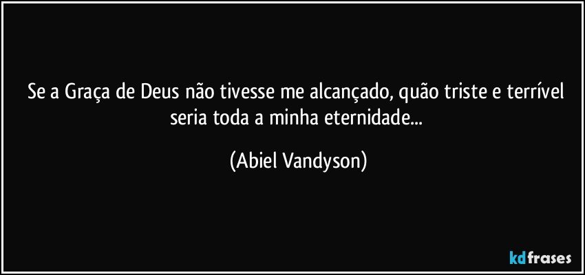 Se a Graça de Deus não tivesse me alcançado, quão triste e terrível seria toda a minha eternidade... (Abiel Vandyson)