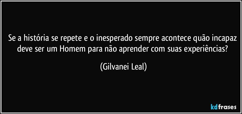 Se a história se repete e o inesperado sempre acontece quão incapaz deve ser um Homem para não aprender com suas experiências? (Gilvanei Leal)