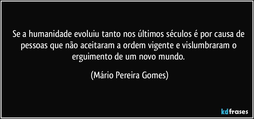 Se a humanidade evoluiu tanto nos últimos séculos é por causa de pessoas que não aceitaram a ordem vigente e vislumbraram o erguimento de um novo mundo. (Mário Pereira Gomes)